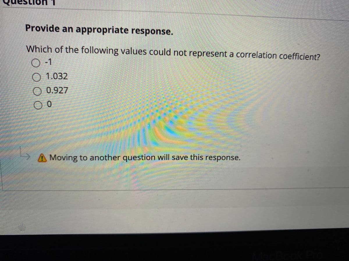 Provide an appropriate response.
Which of the following values could not represent a correlation coefficient?
0-1
O 1.032
O 0.927
A Moving to another question will save this response.
