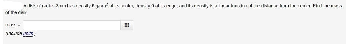 A disk of radius 3 cm has density 6 g/cm? at its center, density 0 at its edge, and its density is a linear function of the distance from the center. Find the mass
of the disk.
mass =
(Include units.)
..........
