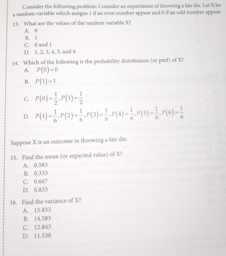 Consider the following problem: Consider an experiment of throwing a fair die. Let X be
a random variable which assigns 1 if an even number appear and 0 if an odd number appear.
13. What are the values of the random variable X?
А. 0
В. 1
C. 0 and 1
D. 1, 2, 3, 4, 5, and 6
14. Which of the following is the probability distribution (or pmf) of X?
А. Р(0) -0
В. Р(1) -1
C.
D.
Suppose X is an outcome in throwing a fair die.
15. Find the mean (or expected value) of X?
A. 0.583
B. 0.333
C. 0.667
D. 0.833
16. Find the variance of X?
A. 15.833
B. 14.583
C. 12.843
D. 11.538
