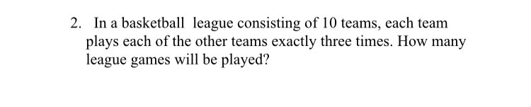 2. In a basketball league consisting of 10 teams, each team
plays each of the other teams exactly three times. How many
league games will be played?
