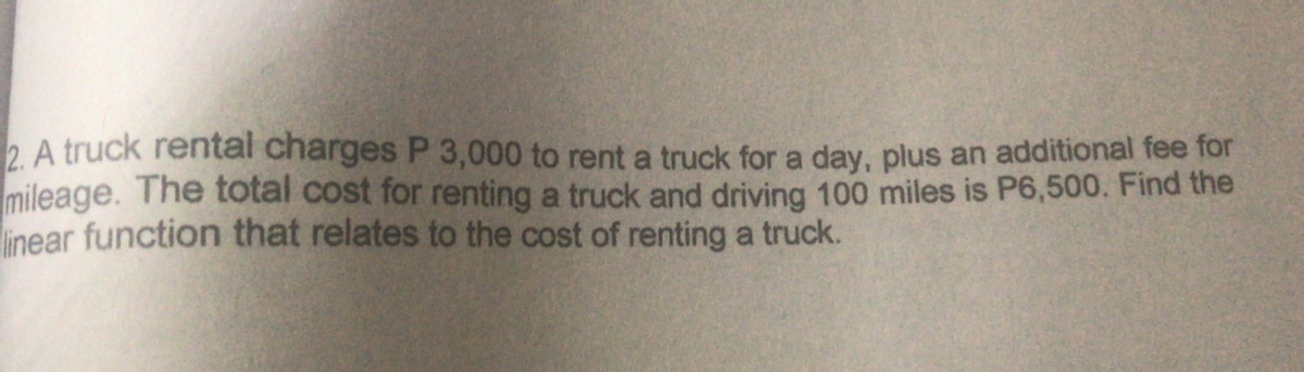 2. A truck rental charges P 3,000 to rent a truck for a day, plus an additional fee for
mileage. The total cost for renting a truck and driving 100 miles is P6,500. Find the
linear function that relates to the cost of renting a truck.
