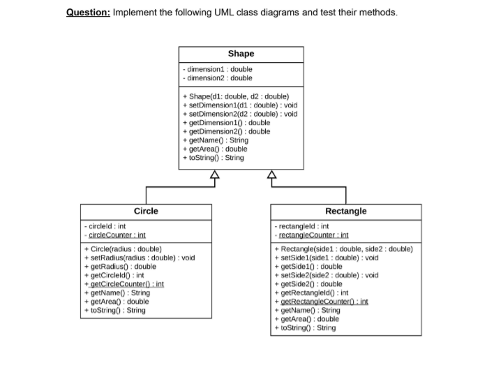 Question: Implement the following UML class diagrams and test their methods.
Shape
- dimension1 : double
- dimension2 : double
+ Shape(d1: double, d2 : double)
+ setDimension1(d1: double) : void
+ setDimension2(d2 : double) : void
+ getDimension10 : double
+ getDimension20 : double
+ getName() : String
+ getArea) : double
+ toString() : String
Circle
Rectangle
- circleld : int
- circleCounter : int
+ Circle(radius : double)
+ setRadius(radius : double) : void
+ getRadius) : double
+ getCircleld) : int
+ getCircleCounter) : int
+ getName() : String
+ getArea() : double
+ toString) : String
- rectangleld : int
- rectangleCounter : int
+ Rectangle(side1 : double, side2 : double)
+ setSide1(side1 : double) : void
+ getSide10 : double
+ setSide2(side2 : double) : void
+ getSide20 : double
+ getRectangleld0 : int
+ getRectangleCounter0 : int
+ getName() : String
+ getArea() : double
+ toString) : String
