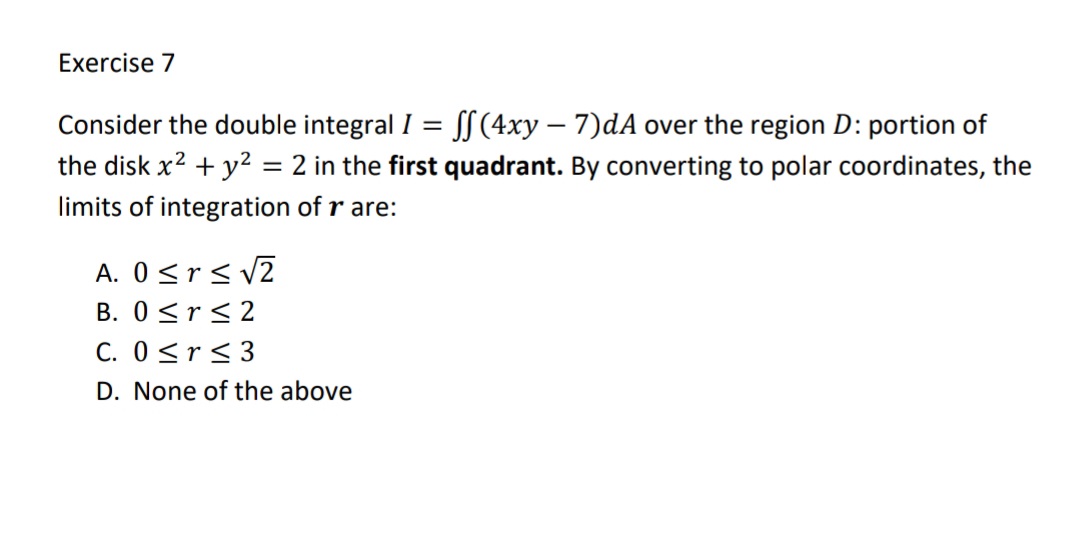 Exercise 7
Consider the double integral I = S[(4xy – 7)dA over the region D: portion of
the disk x? + y2 = 2 in the first quadrant. By converting to polar coordinates, the
%3D
limits of integration of r are:
A. 0<r< v2
B. 0 <r<2
C. 0 <r<3
D. None of the above
