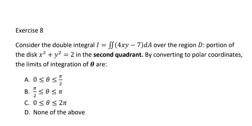 Exercise 8
Consider the double integral I = SS (4xy – 7)dA over the region D: portion of
the disk x2 + y²
= 2 in the second quadrant. By converting to polar coordinates,
the limits of integration of 0 are:
A. 0 <0<:
2
B. <0 Sn
2
C. 0<0< 2n
D. None of the above
