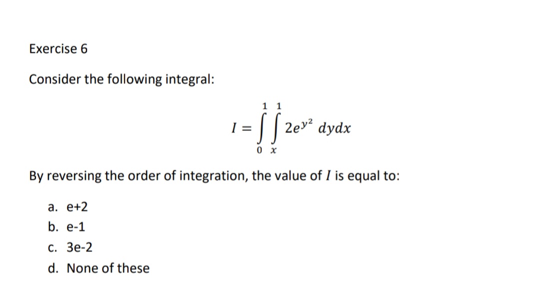 Exercise 6
Consider the following integral:
1 1
I =
|| 2ev² dydx
0 x
By reversing the order of integration, the value of I is equal to:
а. е+2
b. e-1
С. Зе-2
d. None of these
