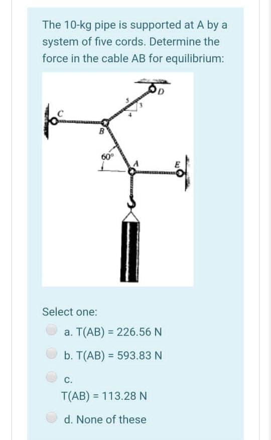 The 10-kg pipe is supported at A by a
system of five cords. Determine the
force in the cable AB for equilibrium:
D
60°
Select one:
a. T(AB) = 226.56 N
b. T(AB) = 593.83 N
C.
T(AB) = 113.28 N
d. None of these
