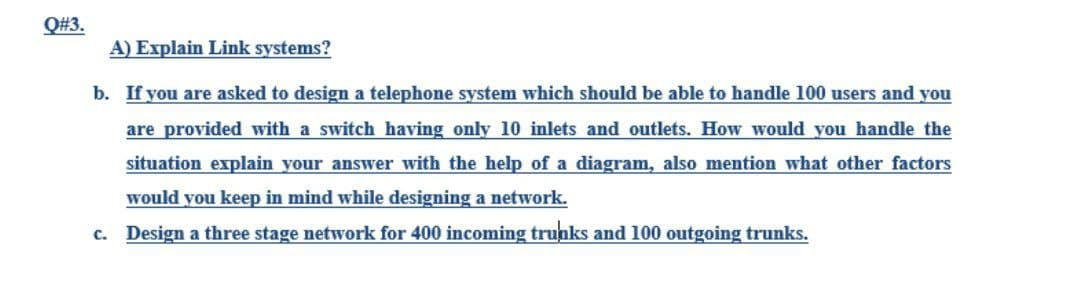 Q#3.
A) Explain Link systems?
b. If you are asked to design a telephone system which should be able to handle 100 users and you
are provided with a switch having only 10 inlets and outlets. How would you handle the
situation explain your answer with the help of a diagram, also mention what other factors
would you keep in mind while designing a network.
c. Design a three stage network for 400 incoming trunks and 100 outgoing trunks.
