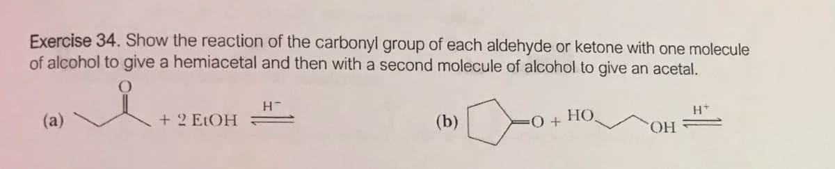Exercise 34. Show the reaction of the carbonyl group of each aldehyde or ketone with one molecule
of alcohol to give a hemiacetal and then with a second molecule of alcohol to give an acetal.
(a)
+ 2 ELOH
(b)
HO,
HO.

