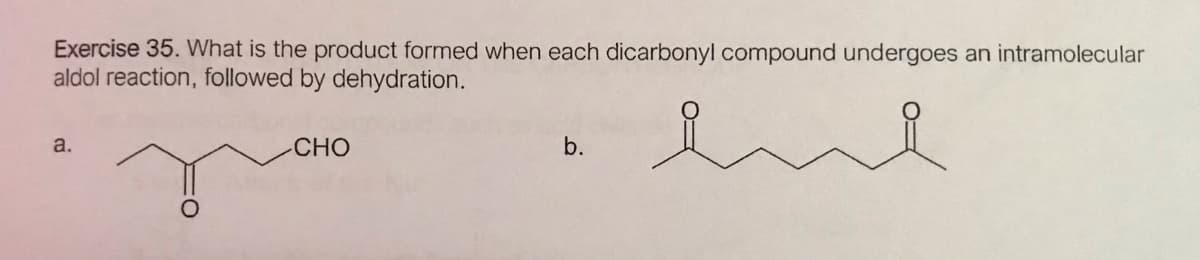 Exercise 35. What is the product formed when each dicarbonyl compound undergoes an intramolecular
aldol reaction, followed by dehydration.
a.
CHO
b.
