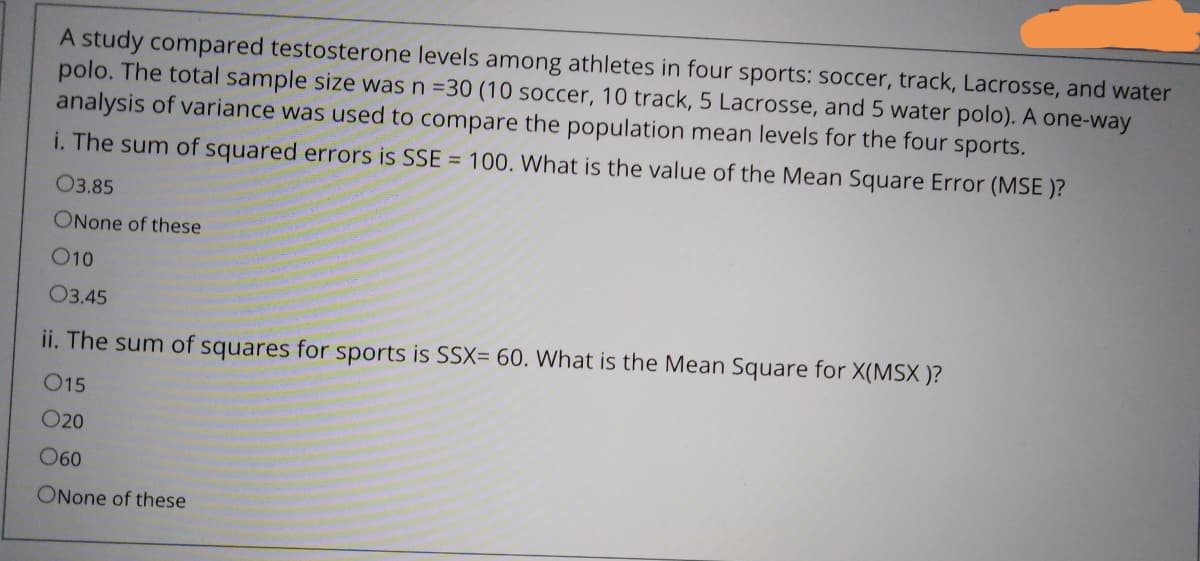 A study compared testosterone levels among athletes in four sports: soccer, track, Lacrosse, and water
polo. The total sample size was n =30 (10 soccer, 10 track, 5 Lacrosse, and 5 water polo). A one-way
analysis of variance was used to compare the population mean levels for the four sports.
i. The sum of squared errors is SSE = 100. What is the value of the Mean Square Error (MSE )?
03.85
ONone of these
O10
O3.45
ii. The sum of squares for sports is SSX= 60. What is the Mean Square for X(MSX )?
O15
020
O60
ONone of these
