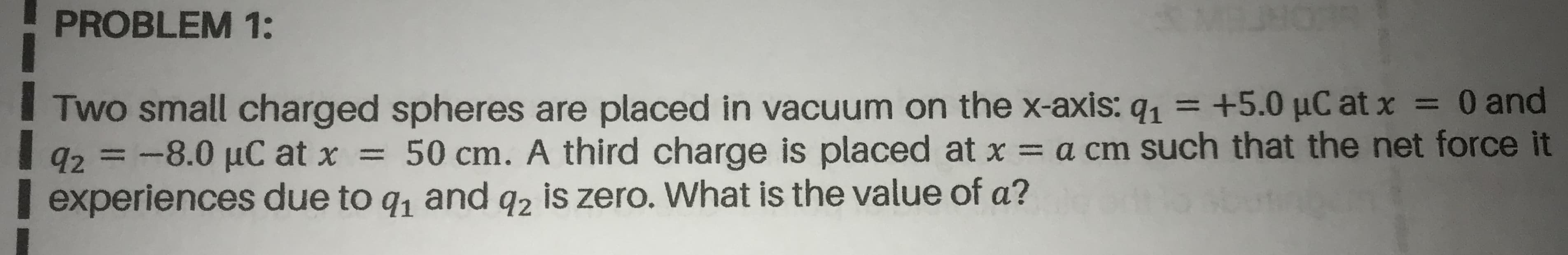 Two small charged spheres are placed in vacuum on the x-axis: q, = +5.0 µC at x = 0 and
92=-8.0 µC at x = 50 cm. A third charge is placed at x = a cm such that the net force it
experiences due to q, and q, is zero. What is the value of a?
%3D
%3D
