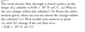 The total electric flux through a closed surface in the
shape of a cylinder is 8.60 x 104 N- m²/C. (a) What is
the net charge within the cylinder? (b) From the infor-
mation given, what can you say about the charge within
the cylinder? (c) How would your answers to parts
(a) and (b) change if the net flux were
-8.60 x 10* N-m²/C?
