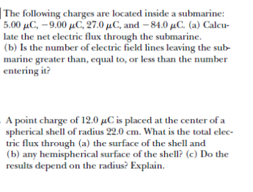 |The following charges are located inside a submarine:
5.00 μC,- .00 μC, 27.0 μC, and -84.0 μC. ( a) Calcur
late the net electric flux through the submarine.
(b) Is the number of electric field lines leaving the sub-
marine greater than, equal to, or less than the number
entering it?
A point charge of 12.0 µC is placed at the center of a
spherical shell of radius 22.0 cm. What is the total elec-
tric flux through (a) the surface of the shell and
(b) any hemispherical surface of the shell? (c) Do the
results depend on the radius? Explain.
