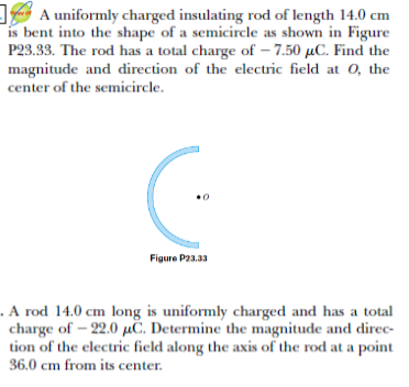 A uniformly charged insulating rod of length 14.0 cm
is bent into the shape of a semicircle as shown in Figure
P23.33. The rod has a total charge of – 7.50 µC. Find the
magnitude and direction of the electric field at 0, the
center of the semicircle.
Figure P23.33
. A rod 14.0 cm long is uniformly charged and has a total
charge of – 22.0 µC. Determine the magnitude and direc-
tion of the electric field along the axis of the rod at a point
36.0 cm from its center.
