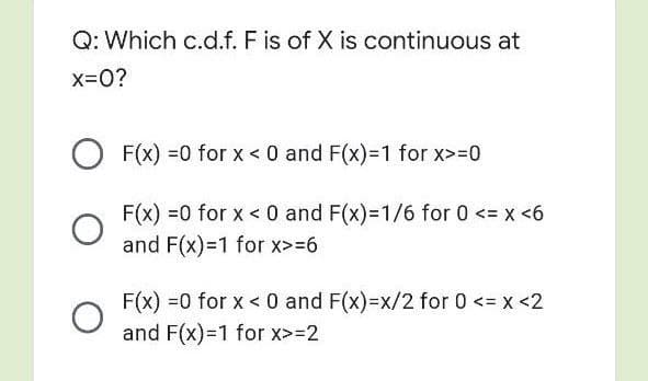 Q: Which c.d.f. F is of X is continuous at
x=0?
F(x) =0 for x < 0 and F(x)=1 for x>=0
F(x) =0 for x < 0 and F(x)=1/6 for 0 <= x <6
and F(x)=1 for x>=6
F(x) =0 for x < 0 and F(x)=x/2 for 0 <= x <2
and F(x)=1 for x>=2
