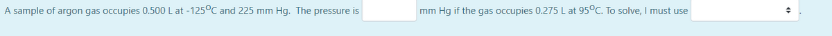 A sample of argon gas occupies 0.500 L at -125°C and 225 mm Hg. The pressure is
mm Hg if the gas occupies 0.275 L at 95°C. To solve, I must use
