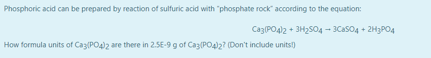 Phosphoric acid can be prepared by reaction of sulfuric acid with "phosphate rock" according to the equation:
Ca3(PO4)2 + 3H2S04 – 3C2SO4 + 2H3PO4
How formula units of Ca3(PO4)2 are there in 2.5E-9 g of Ca3(PO4)2? (Don't include units!)
