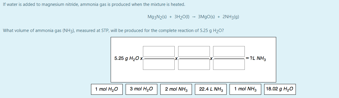 If water is added to magnesium nitride, ammonia gas is produced when the mixture is heated.
Mg3N2(s) + 3H20(1) → 3M9O(s) + 2NH3(g)
What volume of ammonia gas (NH3), measured at STP, will be produced for the complete reaction of 5.25 g H2O?
5.25 g HаО х
= ?L NH3
1 mol H2O
3 mol H20
2 mol NH3
22.4 L NH3
1 mol NH3
18.02 g H20
