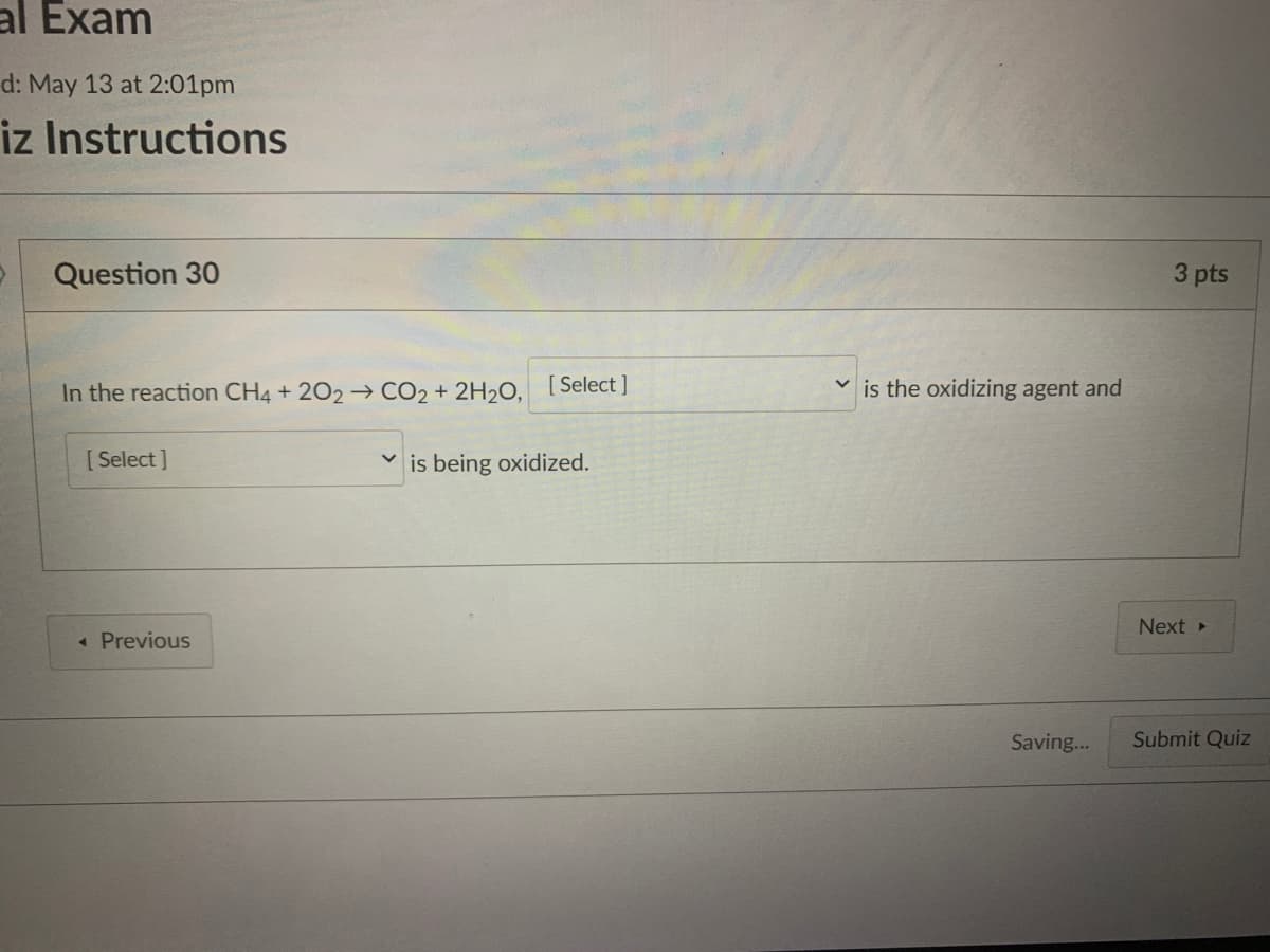 al Exam
d: May 13 at 2:01pm
iz Instructions
Question 30
3 pts
In the reaction CH4 + 202→ CO2 + 2H2O, [Select]
is the oxidizing agent and
[Select ]
is being oxidized.
Next
« Previous
Saving...
Submit Quiz
