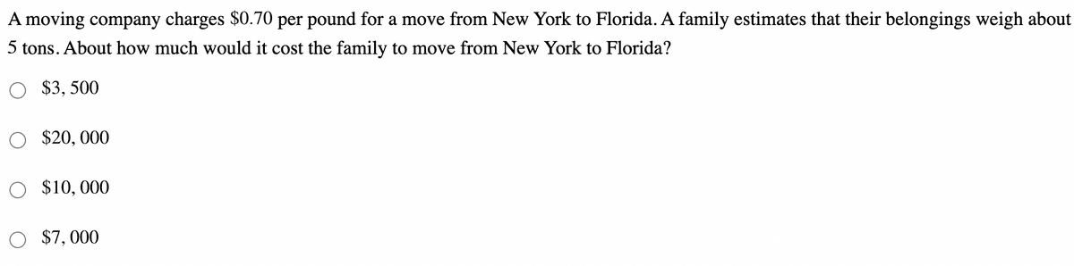 A moving company charges $0.70 per pound for a move from New York to Florida. A family estimates that their belongings weigh about
5 tons. About how much would it cost the family to move from New York to Florida?
$3, 500
$20, 000
O $10,000
O $7,000
