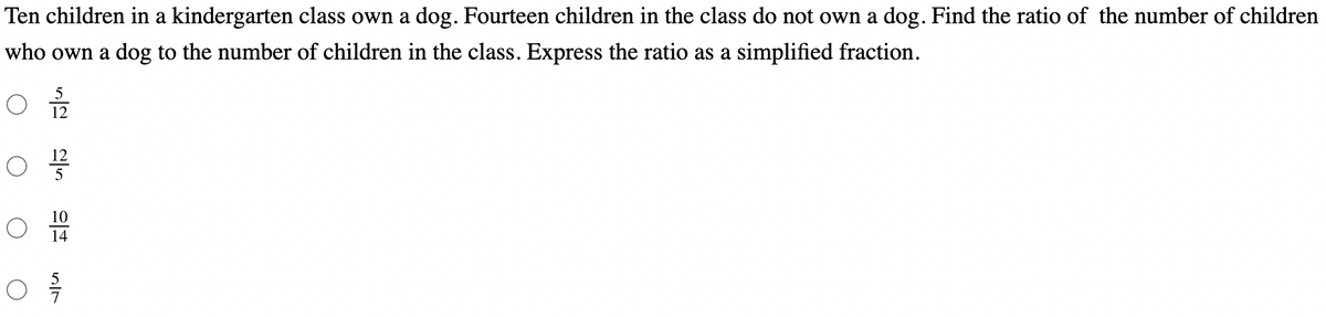 Ten children in a kindergarten class own a dog. Fourteen children in the class do not own a dog. Find the ratio of the number of children
who own a dog to the number of children in the class. Express the ratio as a simplified fraction.
12
12
10
14
