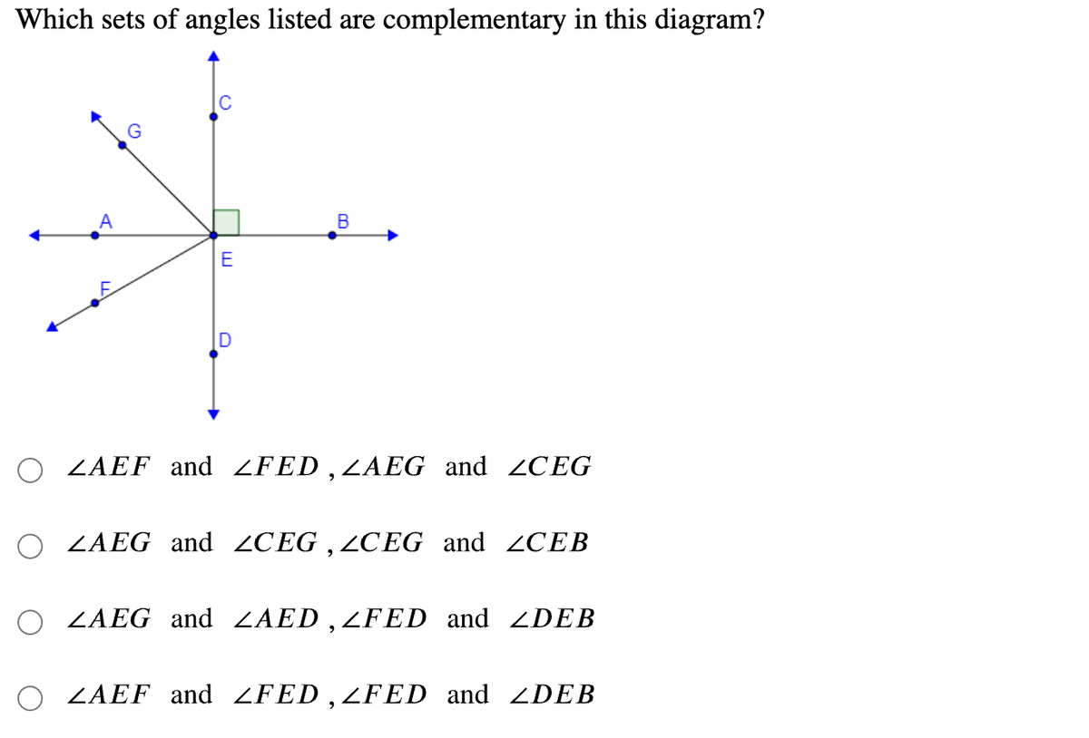 Which sets of angles listed are complementary in this diagram?
G
В
E
O ZAEF and ZFED ,ZAEG and CEG
O ZAEG and 2CEG , CEG and ZCEB
O ZAEG and ZAED ,ZFED and DEB
O ZAEF and ZFED , ZFED and ZDEB
