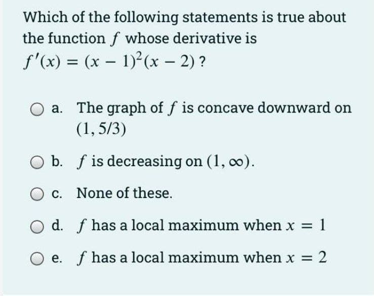 Which of the following statements is true about
the function f whose derivative is
f'(x) = (x – 1) (x – 2) ?
%3D
a. The graph of f is concave downward on
(1, 5/3)
b. f is decreasing on (1, co).
c. None of these.
d. f has a local maximum when x = 1
e. f has a local maximum when x =
