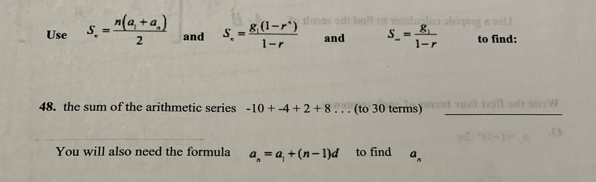 - "(a, +a,)
S = 8 (1-r')
1-r
afoeon odi baf of noielualao oirlqng a oe
Use
and
S =
1-r
and
to find:
48. the sum of the arithmetic series -10 + -4 + 2 + 8 (to 30 terms) t IUot iel oh
You will also need the formula
a, = a, +(n-1)d
to find
