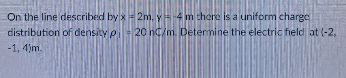 On the line described by x = 2m, y = -4 m there is a uniform charge
distribution of density p 20 nC/m. Determine the electric field at (-2,
-1, 4)m.
