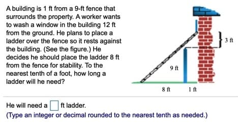 A building is 1 ft from a 9-ft fence that
surrounds the property. A worker wants
to wash a window in the building 12 ft
from the ground. He plans to place a
ladder over the fence so it rests against
the building. (See the figure.) He
decides he should place the ladder 8 ft
from the fence for stability. To the
nearest tenth of a foot, how long a
3 ft
9 ft
ladder will he need?
8ft
1 ft
