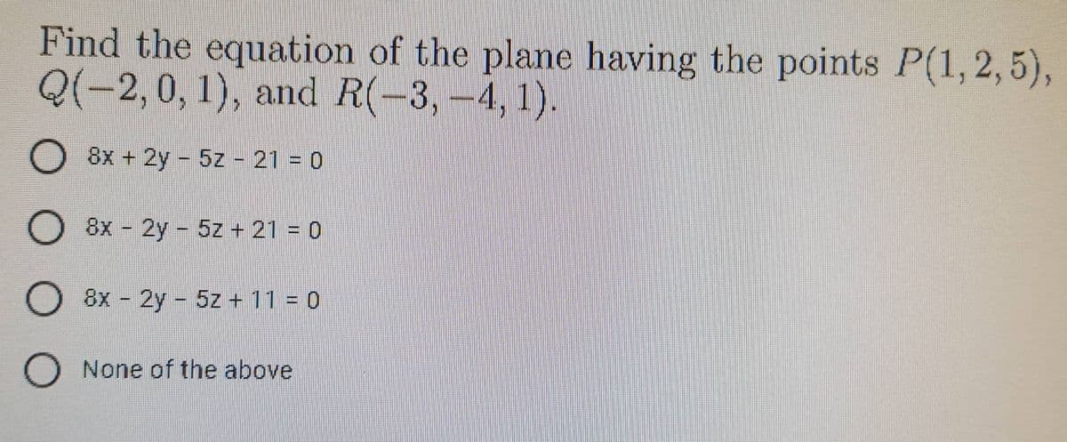 Find the equation of the plane having the points P(1, 2,5),
Q(−2,0,1), and R(−3,−4, 1).
O
8x + 2y 5z - 21 = 0
O 8x - 2y - 5z + 21 = 0
O 8x - 2y - 5z + 11 = 0
O None of the above