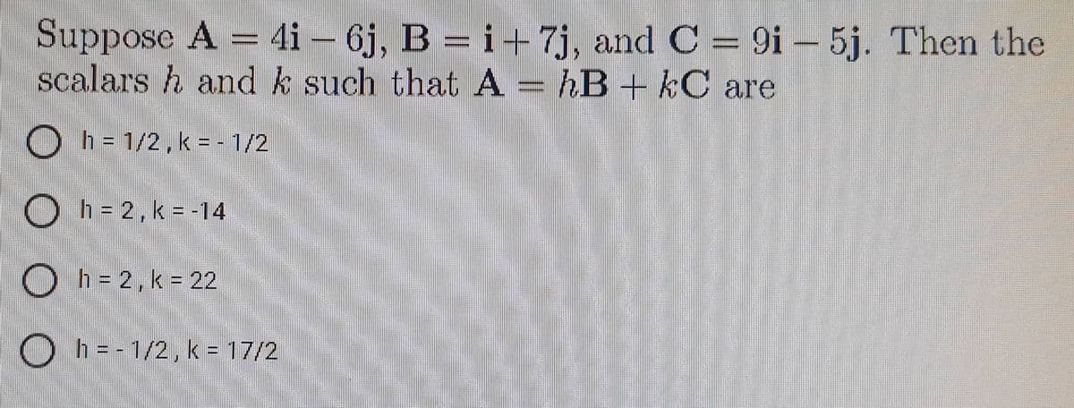 Suppose A = 4i − 6j, B = i +7j, and C = 9i - 5j. Then the
scalarsh and k such that A = hB + kC are
Oh=
h = 1/2, k = -1/2
h = 2, k = -14
h = 2, k = 22
Oh=-1/2, k = 17/2