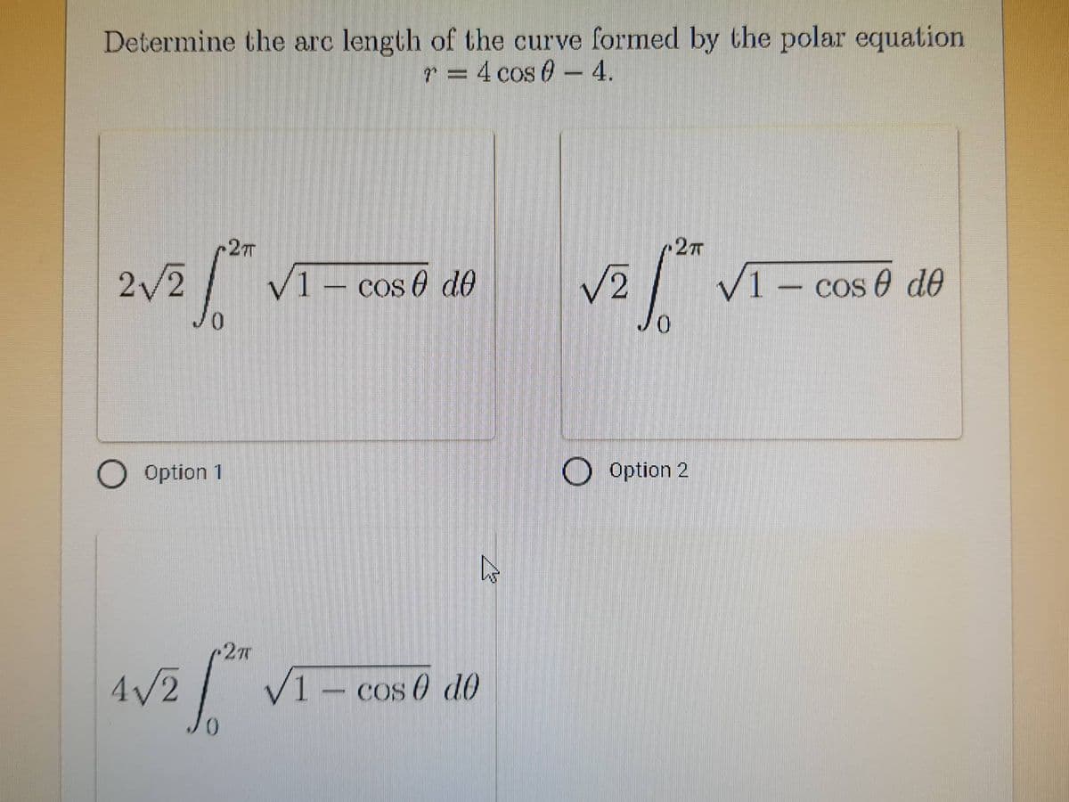 Determine the arc length of the curve formed by the polar equation
r = 4 cos 0 - 4.
-2T
2T
2√2
✓1- cos de
√2
* V1 - cos 6 de
O Option 1
4√/2
2T
hs
✓1 - cos 0 do
Option 2