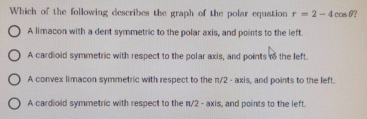 Which of the following describes the graph of the polar equation r = 2-4 cos 0?
A limacon with a dent symmetric to the polar axis, and points to the left.
O
A cardioid symmetric with respect to the polar axis, and points the left.
A convex limacon symmetric with respect to the 1/2 - axis, and points to the left.
A cardioid symmetric with respect to the n/2 - axis, and points to the left.