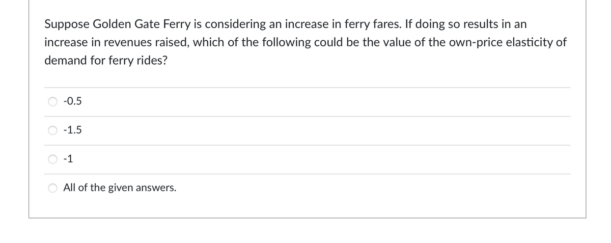 Suppose Golden Gate Ferry is considering an increase in ferry fares. If doing so results in an
increase in revenues raised, which of the following could be the value of the own-price elasticity of
demand for ferry rides?
O
O
-0.5
-1.5
-1
All of the given answers.