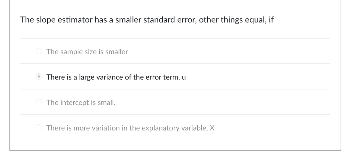 The slope estimator has a smaller standard error, other things equal, if
The sample size is smaller
There is a large variance of the error term, u
The intercept is small.
There is more variation in the explanatory variable, X