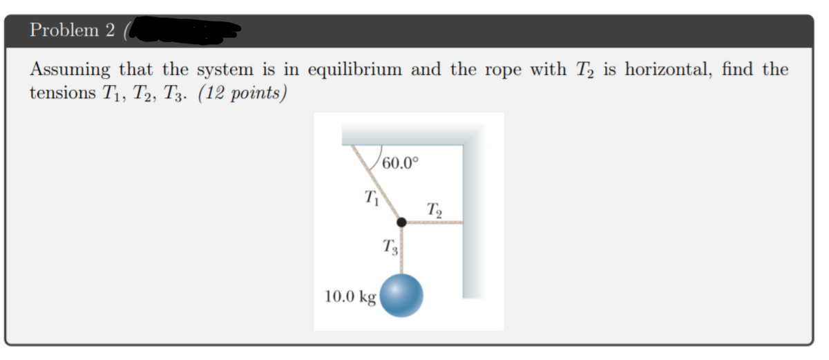 Problem 2
Assuming that the system is in equilibrium and the rope with T is horizontal, find the
tensions T1, T2, T3. (12 points)
60.0°
T
T3
10.0 kg
