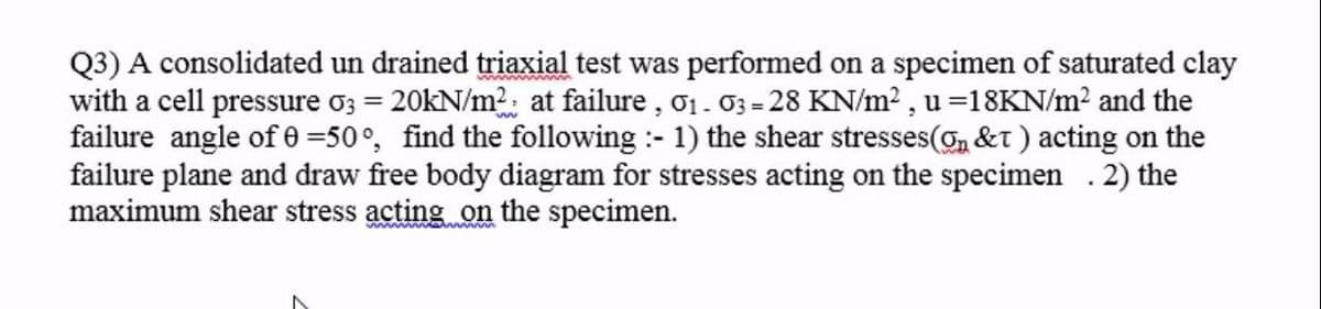 Q3) A consolidated un drained triaxial test was performed on a specimen of saturated clay
with a cell pressure o3 = 20kN/m?: at failure , o1. 03 = 28 KN/m² , u =18KN/m² and the
failure angle of 0 =50°, find the following :- 1) the shear stresses(, &t ) acting on the
failure plane and draw free body diagram for stresses acting on the specimen . 2) the
maximum shear stress acting on the specimen.
