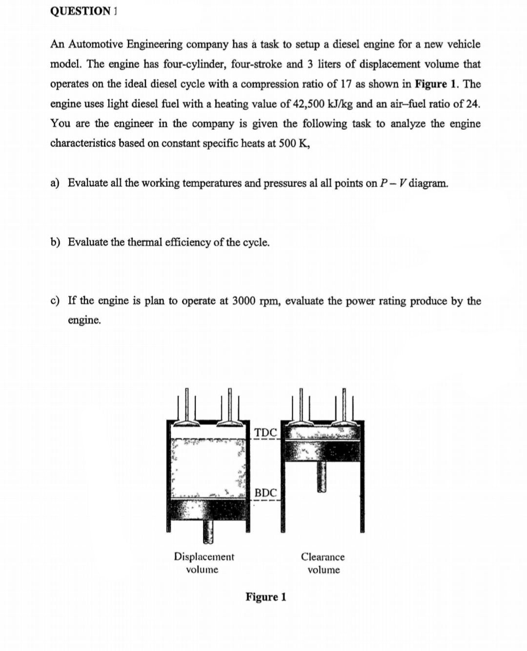 QUESTION 1
An Automotive Engineering company has à task to setup a diesel engine for a new vehicle
model. The engine has four-cylinder, four-stroke and 3 liters of displacement volume that
operates on the ideal diesel cycle with a compression ratio of 17 as shown in Figure 1. The
engine uses light diesel fuel with a heating value of 42,500 kJ/kg and an air-fuel ratio of 24.
You are the engineer in the company is given the following task to analyze the engine
characteristics based on constant specific heats at 500 K,
a) Evaluate all the working temperatures and pressures al all points on P – V diagram.
b) Evaluate the thermal efficiency of the cycle.
c) If the engine is plan to operate at 3000 rpm, evaluate the power rating produce by the
engine.
TDC
BDC
Displacement
Clearance
volume
volume
Figure 1
