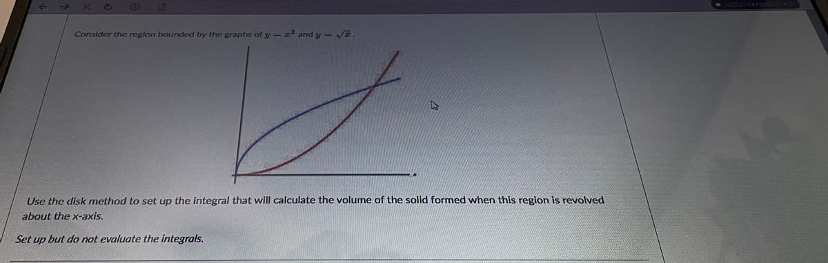 EGO
Consider the region bounded by the graphs of y = and y = VE.
Use the disk method to set up the integral that will calculate the volume of the solid formed when this region is revolved
about the x-axis.
Set up but do not evaluate the integrals.
