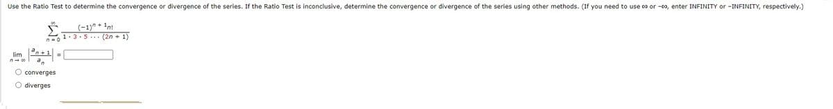 Use the Ratio Test to determine the convergence or divergence of the series. If the Ratio Test is inconclusive, determine the convergence or divergence of the series using other methods. (If you need to use co or -co, enter INFINITY or -INFINITY, respectively.)
(-1)" + 1n!
1: 3.5... (2n + 1)
n = 0
lim
O converges
O diverges
