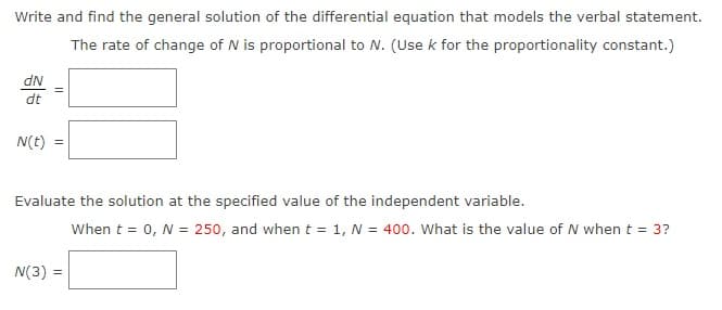 Write and find the general solution of the differential equation that models the verbal statement.
The rate of change of N is proportional to N. (Use k for the proportionality constant.)
dN
dt
N(t)
Evaluate the solution at the specified value of the independent variable.
When t = 0, N = 250, and when t = 1, N = 400. What is the value of N when t = 3?
N(3) =
