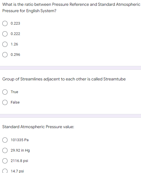 What is the ratio between Pressure Reference and Standard Atmospheric
Pressure for English System?
0.223
0.222
1.26
0.296
Group of Streamlines adjacent to each other is called Streamtube
True
False
Standard Atmospheric Pressure value:
101335 Pa
29.92 in Hg
2116.8 psi
14.7 psi
