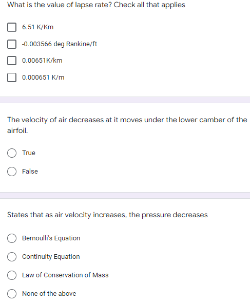 What is the value of lapse rate? Check all that applies
6.51 K/Km
-0.003566 deg Rankine/ft
0.00651K/km
0.000651 K/m
The velocity of air decreases at it moves under the lower camber of the
airfoil.
True
False
States that as air velocity increases, the pressure decreases
Bernoulli's Equation
Continuity Equation
Law of Conservation of Mass
None of the above
