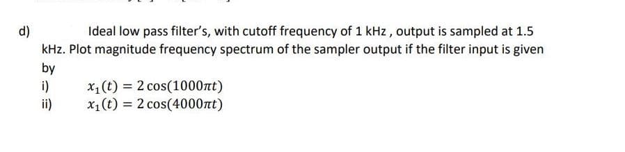 Ideal low pass filter's, with cutoff frequency of 1 kHz, output is sampled at 1.5
d)
kHz. Plot magnitude frequency spectrum of the sampler output if the filter input is given
by
i)
ii)
x1(t) = 2 cos(1000nt)
x1 (t) = 2 cos(4000nt)
