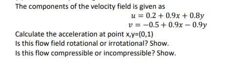 The components of the velocity field is given as
u = 0.2 + 0.9x + 0.8y
v = -0.5 + 0.9x – 0.9y
Calculate the acceleration at point x,y=(0,1)
Is this flow field rotational or irrotational? Show.
Is this flow compressible or incompressible? Show.
