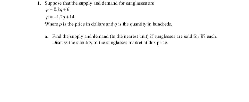 1. Suppose that the supply and demand for sunglasses are
p= 0.8q +6
p=-1.24 +14
Where p is the price in dollars and q is the quantity in hundreds.
a. Find the supply and demand (to the nearest unit) if sunglasses are sold for $7 each.
Discuss the stability of the sunglasses market at this price.
