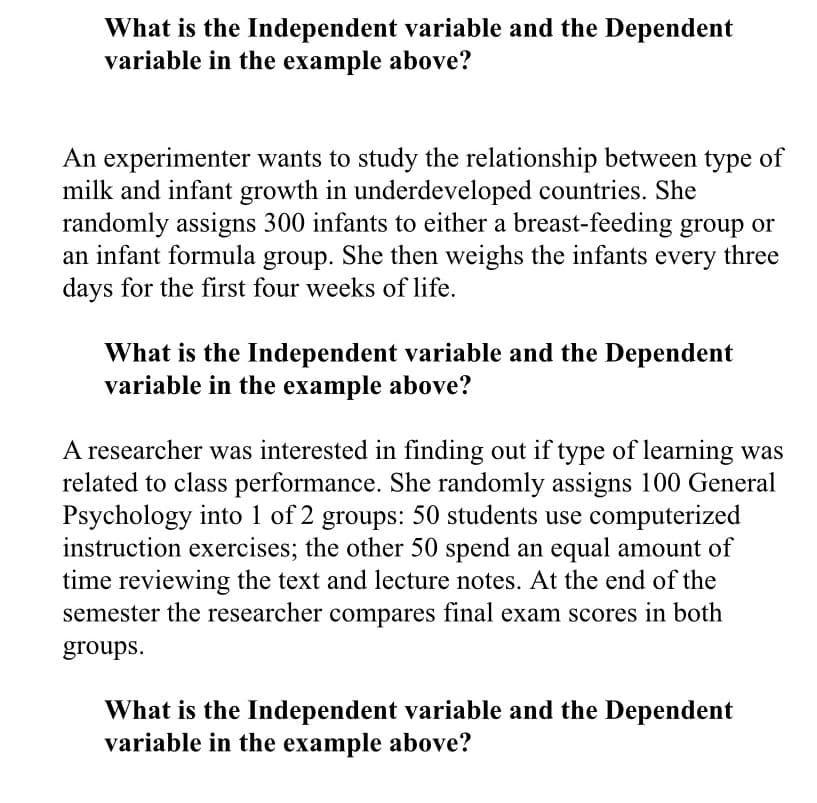 What is the Independent variable and the Dependent
variable in the example above?
An experimenter wants to study the relationship between type of
milk and infant growth in underdeveloped countries. She
randomly assigns 300 infants to either a breast-feeding group or
an infant formula group. She then weighs the infants
days for the first four weeks of life.
three
every
What is the Independent variable and the Dependent
variable in the example above?
A researcher was interested in finding out if type of learning was
related to class performance. She randomly assigns 100 General
Psychology into 1 of 2 groups: 50 students use computerized
instruction exercises; the other 50 spend an equal amount of
time reviewing the text and lecture notes. At the end of the
semester the researcher compares final exam scores in both
groups.
What is the Independent variable and the Dependent
variable in the example above?
