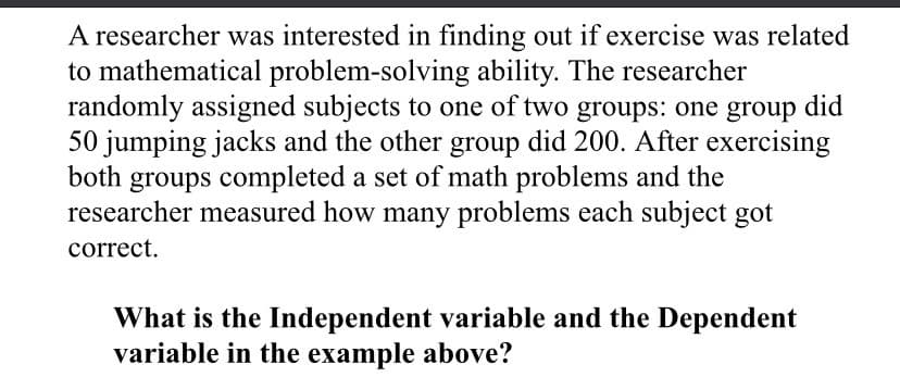 A researcher was interested in finding out if exercise was related
to mathematical problem-solving ability. The researcher
randomly assigned subjects to one of two groups: one group did
50 jumping jacks and the other group did 200. After exercising
both groups completed a set of math problems and the
researcher measured how many problems each subject got
correct.
What is the Independent variable and the Dependent
variable in the example above?
