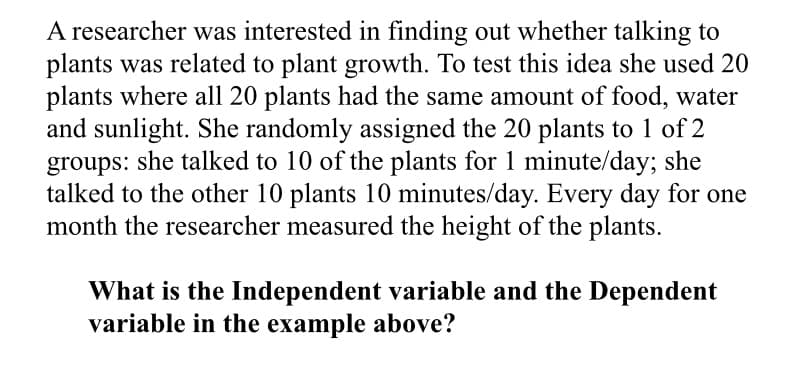 A researcher was interested in finding out whether talking to
plants was related to plant growth. To test this idea she used 20
plants where all 20 plants had the same amount of food, water
and sunlight. She randomly assigned the 20 plants to 1 of 2
groups: she talked to 10 of the plants for 1 minute/day; she
talked to the other 10 plants 10 minutes/day. Every day for one
month the researcher measured the height of the plants.
What is the Independent variable and the Dependent
variable in the example above?
